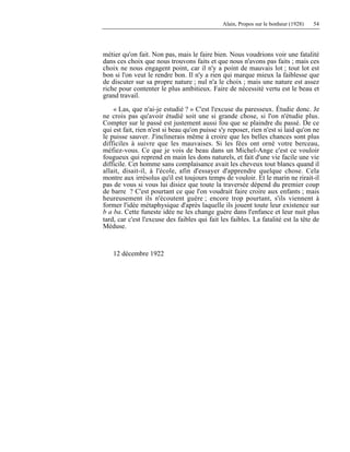 Alain, Propos sur le bonheur (1928) 54
métier qu'on fait. Non pas, mais le faire bien. Nous voudrions voir une fatalité
dans ces choix que nous trouvons faits et que nous n'avons pas faits ; mais ces
choix ne nous engagent point, car il n'y a point de mauvais lot ; tout lot est
bon si l'on veut le rendre bon. Il n'y a rien qui marque mieux la faiblesse que
de discuter sur sa propre nature ; nul n'a le choix ; mais une nature est assez
riche pour contenter le plus ambitieux. Faire de nécessité vertu est le beau et
grand travail.
« Las, que n'ai-je estudié ? » C'est l'excuse du paresseux. Étudie donc. Je
ne crois pas qu'avoir étudié soit une si grande chose, si l'on n'étudie plus.
Compter sur le passé est justement aussi fou que se plaindre du passé. De ce
qui est fait, rien n'est si beau qu'on puisse s'y reposer, rien n'est si laid qu'on ne
le puisse sauver. J'inclinerais même à croire que les belles chances sont plus
difficiles à suivre que les mauvaises. Si les fées ont orné votre berceau,
méfiez-vous. Ce que je vois de beau dans un Michel-Ange c'est ce vouloir
fougueux qui reprend en main les dons naturels, et fait d'une vie facile une vie
difficile. Cet homme sans complaisance avait les cheveux tout blancs quand il
allait, disait-il, à l'école, afin d'essayer d'apprendre quelque chose. Cela
montre aux irrésolus qu'il est toujours temps de vouloir. Et le marin ne rirait-il
pas de vous si vous lui disiez que toute la traversée dépend du premier coup
de barre ? C'est pourtant ce que l'on voudrait faire croire aux enfants ; mais
heureusement ils n'écoutent guère ; encore trop pourtant, s'ils viennent à
former l'idée métaphysique d'après laquelle ils jouent toute leur existence sur
b a ba. Cette funeste idée ne les change guère dans l'enfance et leur nuit plus
tard, car c'est l'excuse des faibles qui fait les faibles. La fatalité est la tête de
Méduse.
12 décembre 1922
 