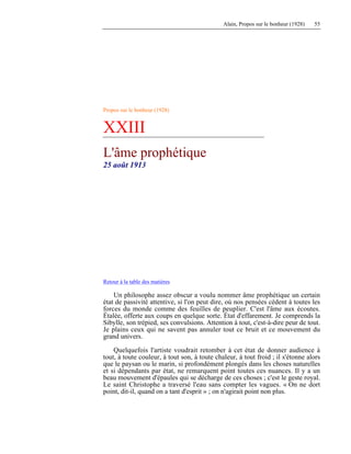 Alain, Propos sur le bonheur (1928) 55
Propos sur le bonheur (1928)
XXIII
L'âme prophétique
25 août 1913
Retour à la table des matières
Un philosophe assez obscur a voulu nommer âme prophétique un certain
état de passivité attentive, si l'on peut dire, où nos pensées cèdent à toutes les
forces du monde comme des feuilles de peuplier. C'est l'âme aux écoutes.
Étalée, offerte aux coups en quelque sorte. État d'effarement. Je comprends la
Sibylle, son trépied, ses convulsions. Attention à tout, c'est-à-dire peur de tout.
Je plains ceux qui ne savent pas annuler tout ce bruit et ce mouvement du
grand univers.
Quelquefois l'artiste voudrait retomber à cet état de donner audience à
tout, à toute couleur, à tout son, à toute chaleur, à tout froid ; il s'étonne alors
que le paysan ou le marin, si profondément plongés dans les choses naturelles
et si dépendants par état, ne remarquent point toutes ces nuances. Il y a un
beau mouvement d'épaules qui se décharge de ces choses ; c'est le geste royal.
Le saint Christophe a traversé l'eau sans compter les vagues. « On ne dort
point, dit-il, quand on a tant d'esprit » ; on n'agirait point non plus.
 