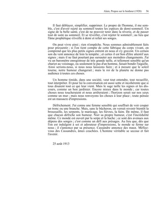 Alain, Propos sur le bonheur (1928) 56
Il faut déblayer, simplifier, supprimer. Le propre de l'homme, il me sem-
ble, c'est d'avoir rejeté au sommeil toutes les espèces de demi-sommeil. Un
signe de la belle santé, c'est de ne pouvoir tenir dans la rêverie, et de passer
tout de suite au sommeil. Et se réveiller, c'est rejeter le sommeil ; au lieu que
l'âme prophétique s'éveille à demi et refait ses songes.
On peut vivre ainsi ; rien n'empêche. Nous sommes admirablement faits
pour pressentir ; si l'on tient compte de cette fabrique du corps vivant, on
comprend que les plus petits signes entrent en nous et s'y gravent. Un certain
son du vent annonce de loin la tempête ; et certes il est bon d'être attentif aux
signes ; mais il ne faut pourtant pas sursauter aux moindres changements. J'ai
vu un baromètre enregistreur de très grande taille, et tellement sensible qu'un
chariot au voisinage, ou seulement le pas d'un homme, faisait bondir l'aiguille.
Ainsi serions-nous, si nous nous laissions faire ; et à mesure que le soleil
tourne, notre humeur changerait ; mais le roi de la planète ne donne pas
audience à toutes ces choses.
Un homme timide, dans une société, veut tout entendre, tout recueillir,
tout interpréter. Et pour lui la conversation est aussi sotte et incohérente que si
tous disaient tout ce qui leur vient. Mais le sage taille les signes et les dis-
cours, comme un bon jardinier. Encore mieux dans le monde ; car toutes
choses nous toucheraient et nous arrêteraient ; l'horizon serait sur nos yeux
comme un mur ; mais nous renvoyons les choses à leur place ; toute pensée
est un massacre d'impressions.
Défrichement. J'ai connu une femme sensible qui souffrait de voir couper
un tronc ou une branche. Mais, sans le bûcheron, on verrait revenir bientôt la
broussaille, les serpents, le marécage, les fièvres, la faim. De même, il faut
que chacun défriche son humeur. Nier sa propre humeur, c'est l'incrédulité
même. Ce monde est ouvert par la serpe et la hache ; ce sont des avenues aux
dépens des songes ; c'est comme un défi aux présages. Au lieu que, dès que
l'on est indulgent à soi et adorateur d'impressions, le monde se ferme sur
nous ; il s'annonce par sa présence. Cassandre annonce des maux. Méfiez-
vous des Cassandres, âmes couchées. L'homme véritable se secoue et fait
l'avenir.
25 août 1913
 