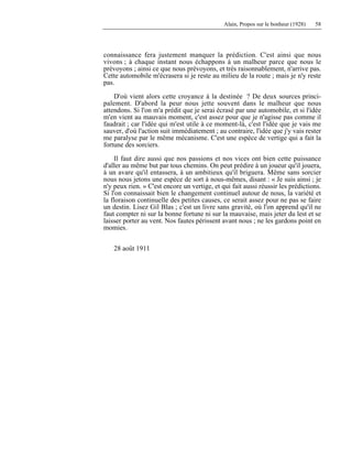 Alain, Propos sur le bonheur (1928) 58
connaissance fera justement manquer la prédiction. C'est ainsi que nous
vivons ; à chaque instant nous échappons à un malheur parce que nous le
prévoyons ; ainsi ce que nous prévoyons, et très raisonnablement, n'arrive pas.
Cette automobile m'écrasera si je reste au milieu de la route ; mais je n'y reste
pas.
D'où vient alors cette croyance à la destinée ? De deux sources princi-
palement. D'abord la peur nous jette souvent dans le malheur que nous
attendons. Si l'on m'a prédit que je serai écrasé par une automobile, et si l'idée
m'en vient au mauvais moment, c'est assez pour que je n'agisse pas comme il
faudrait ; car l'idée qui m'est utile à ce moment-là, c'est l'idée que je vais me
sauver, d'où l'action suit immédiatement ; au contraire, l'idée que j'y vais rester
me paralyse par le même mécanisme. C'est une espèce de vertige qui a fait la
fortune des sorciers.
Il faut dire aussi que nos passions et nos vices ont bien cette puissance
d'aller au même but par tous chemins. On peut prédire à un joueur qu'il jouera,
à un avare qu'il entassera, à un ambitieux qu'il briguera. Même sans sorcier
nous nous jetons une espèce de sort à nous-mêmes, disant : « Je suis ainsi ; je
n'y peux rien. » C'est encore un vertige, et qui fait aussi réussir les prédictions.
Si l'on connaissait bien le changement continuel autour de nous, la variété et
la floraison continuelle des petites causes, ce serait assez pour ne pas se faire
un destin. Lisez Gil Blas ; c'est un livre sans gravité, où l'on apprend qu'il ne
faut compter ni sur la bonne fortune ni sur la mauvaise, mais jeter du lest et se
laisser porter au vent. Nos fautes périssent avant nous ; ne les gardons point en
momies.
28 août 1911
 