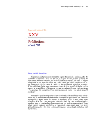 Alain, Propos sur le bonheur (1928) 59
Propos sur le bonheur (1928)
XXV
Prédictions
14 avril 1908
Retour à la table des matières
Je connais quelqu'un qui a montré les lignes de sa main à un mage, afin de
connaître sa destinée ; il l'a fait par jeu, à ce qu'il m'a dit, et sans y croire. Je
l'en aurais pourtant détourné, s'il m'avait demandé conseil, car c'est là un jeu
dangereux. Il est bien aisé de ne pas croire, alors que rien n'est encore dit. A
ce moment-là, il n'y a rien à croire, et aucun homme peut-être ne croit.
L'incrédulité est facile pour commencer, mais devient aussitôt difficile ; et les
mages le savent bien. « Si vous ne croyez pas, disent-ils, que craignez-vous
? » Ainsi est fait leur piège. Pour moi, je crains de croire ; car sais-je ce qu'il
me dira ?
Je suppose que le mage croyait en lui-même ; car si le mage veut seule-
ment rire, il annoncera des événements ordinaires et prévisibles, en formules
ambiguës : « Vous aurez des ennuis et quelques petits échecs, mais vous
réussirez à la fin ; vous avez des ennemis, mais ils vous rendront justice
quelque jour, et en attendant, la constance de vos amis vous consolera. Vous
allez bientôt recevoir une lettre, se rapportant à des soucis que vous avez
présentement, etc. » On peut continuer longtemps ainsi, et cela ne fait de mal
à personne.
 