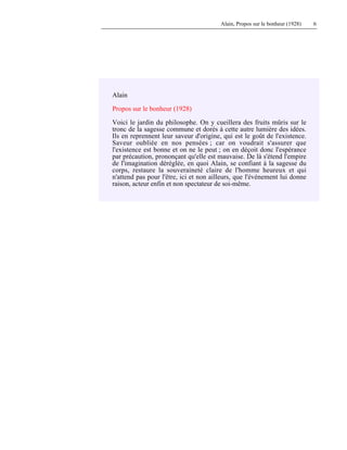 Alain, Propos sur le bonheur (1928) 6
Alain
Propos sur le bonheur (1928)
Voici le jardin du philosophe. On y cueillera des fruits mûris sur le
tronc de la sagesse commune et dorés à cette autre lumière des idées.
Ils en reprennent leur saveur d'origine, qui est le goût de l'existence.
Saveur oubliée en nos pensées ; car on voudrait s'assurer que
l'existence est bonne et on ne le peut ; on en déçoit donc l'espérance
par précaution, prononçant qu'elle est mauvaise. De là s'étend l'empire
de l'imagination déréglée, en quoi Alain, se confiant à la sagesse du
corps, restaure la souveraineté claire de l'homme heureux et qui
n'attend pas pour l'être, ici et non ailleurs, que l'événement lui donne
raison, acteur enfin et non spectateur de soi-même.
 