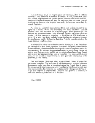 Alain, Propos sur le bonheur (1928) 60
Mais si le mage est, à ses propres yeux, un vrai mage, alors il est bien
capable de vous annoncer de terribles malheurs ; et vous, l'esprit fort, vous
rirez. Il n'en est pas moins vrai que ses paroles resteront dans votre mémoire,
qu'elles reviendront à l'improviste dans vos rêveries et dans vos rêves, en vous
troublant tout juste un peu, jusqu'au jour où les événements auront l'air de
vouloir s'y ajuster.
J'ai connu une jeune fille à qui un mage dit un jour, après avoir analysé les
lignes de sa main : « Vous vous marierez ; vous aurez un enfant ; vous le
perdrez. » Une telle prédiction est un léger bagage à porter pendant que l'on
parcourt les premières étapes. Mais le temps a passé ; la jeune fille s'est
mariée ; elle a eu récemment un enfant ; la prédiction est déjà plus lourde à
porter. Si le petit vient à être malade, les paroles funestes sonneront comme
des cloches aux oreilles de la mère. Peut-être s'est-elle moquée autrefois du
mage. Le mage sera bien vengé.
Il arrive toutes sortes d'événements dans ce monde ; de là des rencontres
qui ébranleront le plus ferme jugement. Vous riez d'une prédiction sinistre et
invraisemblable ; vous rirez moins si cette prédiction s'accomplit en partie ; le
plus courageux des hommes attendra alors la suite ; et nos craintes, comme on
sait, ne nous font pas moins souffrir que les catastrophes elles-mêmes. Il peut
arriver aussi que deux prophètes, sans se connaître, vous annoncent la même
chose. Si cet accord ne vous trouble pas plus que votre intelligence ne le
permettra, je vous admire.
Pour mon compte, j'aime bien mieux ne pas penser à l'avenir, et ne prévoir
que devant mes pieds. Non seulement je n'irai pas montrer au mage le dedans
de ma main, mais, bien plus, je n'essaierai pas de lire l'avenir dans la nature
des choses ; car je ne crois pas que notre regard porte bien loin, si savants que
nous puissions être. J'ai remarqué que tout ce qui arrive d'important à n'impor-
te qui était imprévu et imprévisible. Lorsqu'on s'est guéri de la curiosité, il
reste sans doute à se guérir aussi de la prudence.
14 avril 1908
 