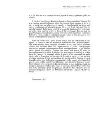 Alain, Propos sur le bonheur (1928) 62
« Je fus bien sot » se trouvent forts et joyeux de cette expérience qu'ils ont
digérée.
Il y a deux expériences, l'une qui alourdit et l'autre qui allège. Comme il y
a le chasseur gai et le chasseur triste. Le chasseur triste manque le lièvre et
dit : « Voilà bien ma chance », et bientôt : « Ces choses-là n'arrivent qu'à
moi. » Le chasseur gai admire la ruse du lièvre ; car il sait bien qu'il n'est pas
dans la vocation du lièvre de courir à la casserole. Les proverbes sont pleins
de cette virile sagesse et il y a bien de la profondeur dans ce que ma
grand'mère disait des alouettes, qui ne tombent point toutes rôties. Comme on
fait son lit on se couche. « Comme je voudrais aimer la musique», dit le sot ;
mais il faut faire la musique ; elle n'est point.
Tout est contre nous ; mais disons mieux, tout est indifférent et sans
égards ; la face de la terre est broussaille et pestilence sans l'œuvre d'homme ;
non point ennemie, mais non point favorable. Il n'y a que l'œuvre d'homme
qui soit pour l'homme. Mais c'est l'espoir qui fait la crainte ; c'est pourquoi
c'est un très mauvais commencement si l'on réussit par hasard ; et qui bénit les
dieux bientôt les maudira. Comme ces mariés qui aiment le maire de
l'arrondissement et le suisse de l'église ; ils n'ont pas vu de quel air le bedeau
éteint les cierges. J'ai remarqué un jour le sourire d'une marchande de parfu-
merie ; elle le ferma tout net comme elle fermait sa porte ; et c'est un beau
spectacle aussi que de voir un marchand qui met ses volets. Dès que la chose
étrangère, aussi bien un homme, nous découvre sa loi propre, selon laquelle il
gravite, nous voilà à notre travail d'homme ; mais dès qu'un être nous promet
bienveillance, nous voilà privés de connaissance, et sans autre ressource que
d'espérer. Les êtres sont bien plus beaux et plus amis derrière leurs volets et en
leur riche existence qu'en ces présages et reflets. J'ai remarqué que les
hommes énergiques aiment les différences et variétés. La paix est entre les
forces.
7 novembre 1922
 