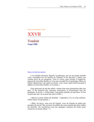 Alain, Propos sur le bonheur (1928) 63
Propos sur le bonheur (1928)
XXVII
Vouloir
9 mai 1909
Retour à la table des matières
« Les feuilles poussent. Bientôt, la galéruque, qui est une petite chenille
verte, s'installera sur les feuilles de l'ormeau et les dévorera. L'arbre sera
comme privé de ses poumons. Vous le verrez, pour résister à l'asphyxie,
pousser de nouvelles feuilles et vivre une seconde fois le printemps. Mais ces
efforts l'épuiseront. Une année ou l'autre, vous verrez »qu'il n'arrivera point à
déplier ses nouvelles feuilles, et il mourra. »
Ainsi gémissait un ami des arbres, comme nous nous promenions dans son
parc. Il me montrait des ormeaux centenaires et m'annonçait leur fin
prochaine. Je lui dis : « Il faut lutter. Cette petite chenille est sans force. Si l'on
en peut tuer une, on en peut tuer cent et mille. »
« Qu'est-ce qu'un millier de chenilles ? répondit-il. Il y en a des millions.
J'aime mieux n'y pas penser. »
« Mais, lui dis-je, vous avez de l'argent. Avec de l'argent on achète des
journées de travail. Dix ouvriers travaillant dix jours tueront plus d'un millier
de chenilles. Ne sacrifieriez-vous pas quelques centaines de francs pour
conserver ces beaux arbres ? »
 