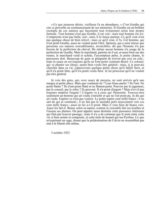 Alain, Propos sur le bonheur (1928) 68
« Ce que jeunesse désire, vieillesse l'a en abondance. » C'est Goethe qui
cite ce proverbe au commencement de ses mémoires. Et Goethe est un brillant
exemple de ces natures qui façonnent tout événement selon leur propre
formule. Tout homme n'est pas Goethe, il est vrai ; mais tout homme est soi.
L'empreinte n'est pas belle, soit ; mais il la laisse partout. Ce qu'il veut n'est
pas quelque chose de bien relevé ; mais ce qu'il veut, il l'a. Cet homme, qui
n'est point Goethe, aussi ne voulait point l'être. Spinoza, qui a saisi mieux que
personne ces natures crocodiliennes, invincibles, dit que l'homme n'a pas
besoin de la perfection du cheval. De même aucun homme n'a usage de la
perfection de Goethe. Mais le marchand, partout où il est, et aussi bien sur des
ruines, le marchand vend et achète, l'escompteur prête, le poète chante, le
paresseux dort. Beaucoup de gens se plaignent de n'avoir pas ceci ou cela ;
mais la cause en est toujours qu'ils ne l'ont point vraiment désiré. Ce colonel,
qui va planter ses choux, aurait bien voulu être général ; mais, si je pouvais
chercher dans sa vie, j'apercevrais quelque petite chose qu'il fallait faire, et
qu'il n'a point faite, qu'il n'a point voulu faire. Je lui prouverai qu'il ne voulait
pas être général.
Je vois des gens, qui, avec assez de moyens, ne sont arrivés qu'à une
maigre et petite place. Mais que voulaient-ils ? Leur franc-parler ? Ils l'ont. Ne
point flatter ? Ils n'ont point flatté et ne flattent point. Pouvoir par le jugement,
par le conseil, par le refus ? Ils peuvent. Il n'a point d'argent ? Mais n'a-t-il pas
toujours méprisé l'argent ? L'argent va à ceux qui l'honorent. Trouvez-moi
seulement un homme qui ait voulu s'enrichir et qui ne l'ait point pu. Je dis qui
ait voulu. Espérer ce n'est pas vouloir. Le poète espère cent mille francs ; il ne
sait de qui ni comment ; il ne fait pas le moindre petit mouvement vers ces
cent mille francs ; aussi ne les a-t-il point. Mais il veut faire de beaux vers.
Aussi les fait-il. Beaux selon sa nature, comme le crocodile fait ses écailles et
l'oiseau ses plumes. On peut appeler aussi destinée cette puissance intérieure
qui finit par trouver passage ; mais il n'y a de commun que le nom entre cette
vie si bien armée et composée, et cette tuile de hasard qui tua Pyrrhus. Ce que
m'exprimait un sage, disant que la prédestination de Calvin ne ressemblait pas
mal à la liberté elle-même.
3 octobre 1923
 