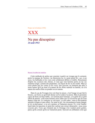 Alain, Propos sur le bonheur (1928) 69
Propos sur le bonheur (1928)
XXX
Ne pas désespérer
24 août 1912
Retour à la table des matières
Cette méthode de police qui consiste à guérir un ivrogne par le serment,
porte la marque de l'action ; un théoricien ne s'y serait point fié ; car, à ses
yeux, les habitudes et les vices sont solidement définis et établis. Raisonnant
d'après les sciences des choses, il veut que tout homme porte en lui ses
manières d'agir, comme des propriétés, à la façon du fer ou du soufre. Mais je
crois plutôt que les vertus et les vices, fort souvent, ne tiennent pas plus à
notre nature qu'il ne tient à la nature du fer d'être martelé ou laminé, ou à la
nature du soufre d'être en poudre ou en canons.
Dans le cas de l'ivrogne j'en vois bien la raison ; c'est l'usage ici qui fait le
besoin ; car boire ce qu'il boit donne soif et enlève la raison. Mais la première
cause de boire est bien faible ; un serment peut l'annuler ; et à partir de ce petit
effort de pensée, voilà notre homme aussi sobre que s'il n'avait bu que de l'eau
depuis vingt ans. Le contraire se voit aussi ; je suis sobre ; mais je deviendrais
aussitôt ivrogne et sans effort. J'ai aimé le jeu ; les circonstances ayant changé,
je n'y ai plus pensé ; si je m'y mettais, je l'aimerais encore. Il y a de l'entête-
ment dans les passions et peut-être surtout une erreur démesurée ; nous nous
croyons pris. Ceux qui n'aiment pas le fromage n'en veulent point goûter,
parce qu'ils croient qu'ils ne l'aimeront point. Souvent un célibataire croit que
 