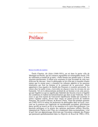 Alain, Propos sur le bonheur (1928) 7
Propos sur le bonheur (1928)
Préface
Retour à la table des matières
Émile Chartier, dit Alain (1868-1951), est né dans la petite ville de
Mortagne-au-Perche, qui lui consacre aujourd'hui un remarquable musée. Fils
de vétérinaire et tenant de sa mère, « belle femme aux grands traits », la forte
structure percheronne, il offrait avec assurance le type accompli de cette race
d'éleveur de chevaux. Ainsi le philosophe en lui n'eut pas à consulter d'autre
nature que la sienne pour y connaître les robustes appétits et les passions
téméraires qui font un homme et le somment de se gouverner. Alain
appartient à tous égards à la famille des Penseurs à vocation universelle. La
raison chez lui parle à tous, c'est-à-dire en chacun à tous les niveaux de son
humanité. Tel est le démocratisme profond de cet homme et de cette œuvre,
qui par l'égalité (ce qui ne signifie pas l'identité) des besoins s'ouvre à l'égalité
des conditions et n'admet de hiérarchisation que dans et par l'individu. Tel est
aussi ce qui d'un rejeton de l'université républicaine fondée par Lachelier et
autres vigilants esprits, devait faire surgir un grand écrivain de tradition
française. De Lorient à Rouen, de Rouen à Paris, Alain fait pendant quarante
ans (1892-1933) le métier de professeur de philosophie dans un lycée, exer-
çant sur la jeunesse qui l'approche un incontestable ascendant, précisément
parce qu'elle ne trouve en lui ni les manières ni le style d'un professeur. Les
passions politiques et la misère des opinions partisanes (affaire Dreyfus,
séparation de l’Église et de l’État, etc.) conduisent Alain au journalisme ; c'est
là qu'il fait son apprentissage d'écrivain par l'invention originale des Propos
qui paraissent quotidiennement dans La Dépêche de Rouen de 1906 à 1914,
 