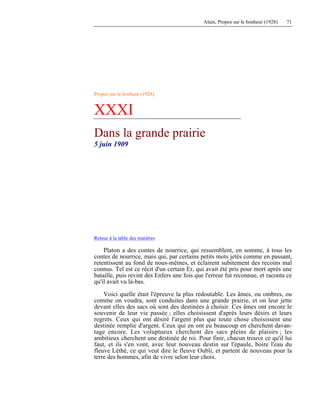 Alain, Propos sur le bonheur (1928) 71
Propos sur le bonheur (1928)
XXXI
Dans la grande prairie
5 juin 1909
Retour à la table des matières
Platon a des contes de nourrice, qui ressemblent, en somme, à tous les
contes de nourrice, mais qui, par certains petits mots jetés comme en passant,
retentissent au fond de nous-mêmes, et éclairent subitement des recoins mal
connus. Tel est ce récit d'un certain Er, qui avait été pris pour mort après une
bataille, puis revint des Enfers une fois que l'erreur fut reconnue, et raconta ce
qu'il avait vu là-bas.
Voici quelle était l'épreuve la plus redoutable. Les âmes, ou ombres, ou
comme on voudra, sont conduites dans une grande prairie, et on leur jette
devant elles des sacs où sont des destinées à choisir. Ces âmes ont encore le
souvenir de leur vie passée ; elles choisissent d'après leurs désirs et leurs
regrets. Ceux qui ont désiré l'argent plus que toute chose choisissent une
destinée remplie d'argent. Ceux qui en ont eu beaucoup en cherchent davan-
tage encore. Les voluptueux cherchent des sacs pleins de plaisirs ; les
ambitieux cherchent une destinée de roi. Pour finir, chacun trouve ce qu'il lui
faut, et ils s'en vont, avec leur nouveau destin sur l'épaule, boire l'eau du
fleuve Léthé, ce qui veut dire le fleuve Oubli, et partent de nouveau pour la
terre des hommes, afin de vivre selon leur choix.
 