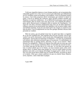 Alain, Propos sur le bonheur (1928) 72
Voilà une singulière épreuve et une étrange punition, qui est pourtant plus
redoutable qu'elle n'en a l'air. Car il se trouve peu d'hommes qui réfléchissent
sur les véritables causes du bonheur et du malheur. Ceux-là remontent jusqu'à
la source, c'est-à-dire jusqu'aux désirs tyranniques qui mettent la raison en
échec. Ceux-là se défient des richesses, parce qu'elles rendent sensible aux
flatteries et sourd aux malheureux ; ils se défient de la puissance, parce qu'elle
rend injustes, plus ou moins, tous ceux qui en ont ; ils se défient des plaisirs,
parce qu'ils obscurcissent et éteignent enfin la lumière de l'intelligence. Ces
sages-là vont donc retourner prudemment plus d'un sac de belle apparence,
toujours soucieux de ne point perdre leur équilibre et de ne point risquer, dans
une brillante destinée, le peu de sens droit qu'ils ont conquis et conservé avec
tant de peine. Ceux-là emporteront sur leur dos quelque destinée obscure dont
personne ne voudrait.
Mais les autres, qui ont galopé toute leur vie après leur désir, se régalant
de ce qui leur semblait bon, sans regarder plus loin que l'écuelle, ceux-là que
voulez-vous qu'ils choisissent, sinon encore plus d'aveuglement, encore plus
d'ignorance, encore plus de mensonge et d'injustice ? Et ainsi ils se punissent
eux-mêmes, plus durement qu'aucun juge ne les punirait. Ce millionnaire est
maintenant dans la grande prairie, peut-être. Et que va-t-il choisir ? Mais
laissons les métaphores ; Platon est toujours bien plus près de nous que nous
ne croyons. Je n'ai aucune expérience d'une vie nouvelle qui suivrait la mort ;
c'est donc trop peu de dire que je n'y crois pas ; je n'en puis rien penser du
tout. Je dirais plutôt que la vie future, où nous sommes punis selon notre
propre choix, et même selon notre propre loi, c'est cet avenir même où nous
glissons sans arrêt, et où chacun développe le paquet qu'il a choisi. Et il est
très vrai aussi qu'au fleuve Oubli nous ne cessons de boire, accusant les dieux
et le destin. Celui qui a choisi ambition n'a pas cru choisir basse flatterie,
envie, injustice ; mais c'était dans le paquet.
5 juin 1909
 