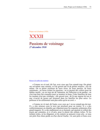 Alain, Propos sur le bonheur (1928) 73
Propos sur le bonheur (1928)
XXXII
Passions de voisinage
27 décembre 1910
Retour à la table des matières
« Comme on vit mal, dit l'un, avec ceux que l'on connaît trop. On gémit
sur soi-même sans retenue, et l'on grossit par là de petites misères ; eux de
même. On se plaint aisément de leurs actes, de leurs paroles, de leurs
sentiments ; on laisse éclater les passions ; on se permet des colères pour de
faibles motifs ; on est trop sûr de l'attention, de l'affection et du pardon ; on
s'est trop bien fait connaître pour se montrer en beau. Cette franchise de tous
les instants n'est pas véridique ; elle grossit tout ; de là une aigreur de ton et
une vivacité de gestes qui étonnent dans les familles les plus unies. La
politesse et les cérémonies sont plus utiles qu'on ne croit. »
« Comme on vit mal, dit l'autre, avec ceux qu 1 on ne connaît pas du tout.
Il y a des mineurs sous la terre qui piochent pour un rentier. Il y a des
confectionneuses en chambre qui s'épuisent pour les coquettes acheteuses d'un
grand magasin. Il y a des malheureux en ce moment, qui ajustent et collent des
jouets par centaines, et à vil prix, pour le plaisir des enfants riches. Ni les
enfants riches, ni les élégantes, ni les rentiers ne pensent à tout cela ; or tous
ont pitié d'un chien perdu ou d'un cheval fourbu ; ils sont polis et bons avec
 