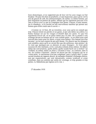 Alain, Propos sur le bonheur (1928) 74
leurs domestiques, et ne supportent pas de leur voir les yeux rouges ou l'air
boudeur. On paie très bien un pourboire, et sans hypocrisie, parce qu'on voit la
joie du garçon de café, du commissionnaire, du cocher. Le même homme, qui
paie largement un porteur de malles, affirme que les cheminots peuvent vivre
sans se priver avec ce que la Compagnie leur donne. Chacun, à toute minute,
tue le mandarin ; et la société est une merveilleuse machine qui permet aux
bonnes gens d'être cruels sans le savoir. »
« Comme on vit bien, dit un troisième, avec ceux qu'on ne connaît pas
trop. Chacun retient ses paroles et ses gestes, et par cela même ses colères. La
bonne humeur est sur les visages et bientôt dans les cœurs. Ce que l'on
regretterait d'avoir dit, on ne pense même pas à le dire. On se montre à son
avantage devant un homme qui ne vous connaît guère ; et cet effort nous rend
souvent plus justes pour les autres, et pour nous-mêmes. On n'attend rien d'un
inconnu ; on est tout content du peu qu'il donne. J'ai observé que les étrangers
sont aimables, parce qu'ils ne savent dire que des politesses, sans pointes ; de
là vient que quelques-uns se plaisent en pays étrangers ; ils n'ont point
occasion d'y être méchants, et ils y sont plus contents d'eux-mêmes. En dehors
même des conversations, quelle amitié, quelle société facile sur ce trottoir ! un
vieillard, un enfant, même un chien y circulent à l'aise ; au contraire, dans la
rue, les cochers s'injurient ; chacun est pressé par des voyageurs qui ne se
voient point ; le mécanisme n'est pas compliqué, mais il grince déjà. La paix
sociale résultera de rapports directs, de mélanges d'intérêts, d'échanges directs,
non par organisations, qui sont mécanismes, comme syndicats et corps
constitués, mais au contraire par unités de voisinage, ni trop grandes ni trop
petites. Le fédéralisme par régions est le vrai. »
27 décembre 1910
 
