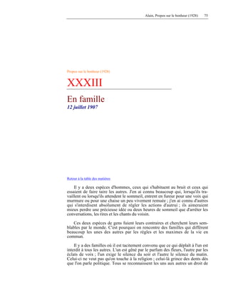 Alain, Propos sur le bonheur (1928) 75
Propos sur le bonheur (1928)
XXXIII
En famille
12 juillet 1907
Retour à la table des matières
Il y a deux espèces d'hommes, ceux qui s'habituent au bruit et ceux qui
essaient de faire taire les autres. J'en ai connu beaucoup qui, lorsqu'ils tra-
vaillent ou lorsqu'ils attendent le sommeil, entrent en fureur pour une voix qui
murmure ou pour une chaise un peu vivement remuée ; j'en ai connu d'autres
qui s'interdisent absolument de régler les actions d'autrui ; ils aimeraient
mieux perdre une précieuse idée ou deux heures de sommeil que d'arrêter les
conversations, les rires et les chants du voisin.
Ces deux espèces de gens fuient leurs contraires et cherchent leurs sem-
blables par le monde. C'est pourquoi on rencontre des familles qui diffèrent
beaucoup les unes des autres par les règles et les maximes de la vie en
commun.
Il y a des familles où il est tacitement convenu que ce qui déplaît à l'un est
interdit à tous les autres. L'un est gêné par le parfum des fleurs, l'autre par les
éclats de voix ; l'un exige le silence du soir et l'autre le silence du matin.
Celui-ci ne veut pas qu'on touche à la religion ; celui-là grince des dents dès
que l'on parle politique. Tous se reconnaissent les uns aux autres un droit de
 