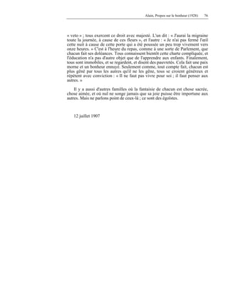 Alain, Propos sur le bonheur (1928) 76
« veto » ; tous exercent ce droit avec majesté. L'un dit : « J'aurai la migraine
toute la journée, à cause de ces fleurs », et l'autre : « Je n'ai pas fermé l'œil
cette nuit à cause de cette porte qui a été poussée un peu trop vivement vers
onze heures. » C'est à l'heure du repas, comme à une sorte de Parlement, que
chacun fait ses doléances. Tous connaissent bientôt cette charte compliquée, et
l'éducation n'a pas d'autre objet que de l'apprendre aux enfants. Finalement,
tous sont immobiles, et se regardent, et disent des pauvretés. Cela fait une paix
morne et un bonheur ennuyé. Seulement comme, tout compte fait, chacun est
plus gêné par tous les autres qu'il ne les gêne, tous se croient généreux et
répètent avec conviction : « Il ne faut pas vivre pour soi ; il faut penser aux
autres. »
Il y a aussi d'autres familles où la fantaisie de chacun est chose sacrée,
chose aimée, et où nul ne songe jamais que sa joie puisse être importune aux
autres. Mais ne parlons point de ceux-là ; ce sont des égoïstes.
12 juillet 1907
 