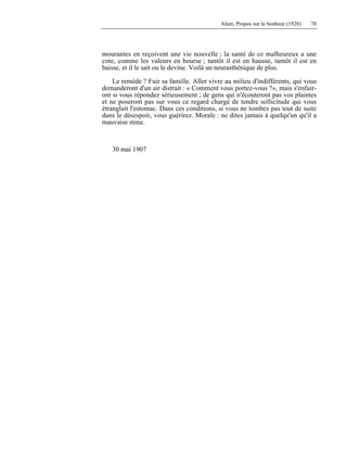 Alain, Propos sur le bonheur (1928) 78
mourantes en reçoivent une vie nouvelle ; la santé de ce malheureux a une
cote, comme les valeurs en bourse ; tantôt il est en hausse, tantôt il est en
baisse, et il le sait ou le devine. Voilà un neurasthénique de plus.
Le remède ? Fuir sa famille. Aller vivre au milieu d'indifférents, qui vous
demanderont d'un air distrait : « Comment vous portez-vous ?», mais s'enfuir-
ont si vous répondez sérieusement ; de gens qui n'écouteront pas vos plaintes
et ne poseront pas sur vous ce regard chargé de tendre sollicitude qui vous
étranglait l'estomac. Dans ces conditions, si vous ne tombez pas tout de suite
dans le désespoir, vous guérirez. Morale : ne dites jamais à quelqu'un qu'il a
mauvaise mine.
30 mai 1907
 