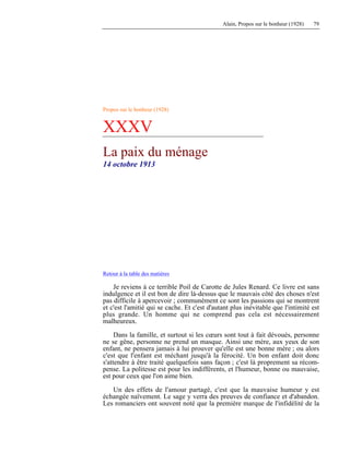 Alain, Propos sur le bonheur (1928) 79
Propos sur le bonheur (1928)
XXXV
La paix du ménage
14 octobre 1913
Retour à la table des matières
Je reviens à ce terrible Poil de Carotte de Jules Renard. Ce livre est sans
indulgence et il est bon de dire là-dessus que le mauvais côté des choses n'est
pas difficile à apercevoir ; communément ce sont les passions qui se montrent
et c'est l'amitié qui se cache. Et c'est d'autant plus inévitable que l'intimité est
plus grande. Un homme qui ne comprend pas cela est nécessairement
malheureux.
Dans la famille, et surtout si les cœurs sont tout à fait dévoués, personne
ne se gêne, personne ne prend un masque. Ainsi une mère, aux yeux de son
enfant, ne pensera jamais à lui prouver qu'elle est une bonne mère ; ou alors
c'est que l'enfant est méchant jusqu'à la férocité. Un bon enfant doit donc
s'attendre à être traité quelquefois sans façon ; c'est là proprement sa récom-
pense. La politesse est pour les indifférents, et l'humeur, bonne ou mauvaise,
est pour ceux que l'on aime bien.
Un des effets de l'amour partagé, c'est que la mauvaise humeur y est
échangée naïvement. Le sage y verra des preuves de confiance et d'abandon.
Les romanciers ont souvent noté que la première marque de l'infidélité de la
 