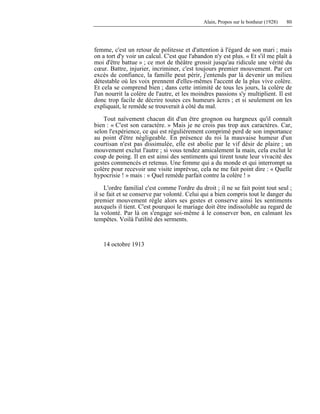 Alain, Propos sur le bonheur (1928) 80
femme, c'est un retour de politesse et d'attention à l'égard de son mari ; mais
on a tort d'y voir un calcul. C'est que l'abandon n'y est plus. « Et s'il me plaît à
moi d'être battue » ; ce mot de théâtre grossit jusqu'au ridicule une vérité du
cœur. Battre, injurier, incriminer, c'est toujours premier mouvement. Par cet
excès de confiance, la famille peut périr, j'entends par là devenir un milieu
détestable où les voix prennent d'elles-mêmes l'accent de la plus vive colère.
Et cela se comprend bien ; dans cette intimité de tous les jours, la colère de
l'un nourrit la colère de l'autre, et les moindres passions s'y multiplient. Il est
donc trop facile de décrire toutes ces humeurs âcres ; et si seulement on les
expliquait, le remède se trouverait à côté du mal.
Tout naïvement chacun dit d'un être grognon ou hargneux qu'il connaît
bien : « C'est son caractère. » Mais je ne crois pas trop aux caractères. Car,
selon l'expérience, ce qui est régulièrement comprimé perd de son importance
au point d'être négligeable. En présence du roi la mauvaise humeur d'un
courtisan n'est pas dissimulée, elle est abolie par le vif désir de plaire ; un
mouvement exclut l'autre ; si vous tendez amicalement la main, cela exclut le
coup de poing. Il en est ainsi des sentiments qui tirent toute leur vivacité des
gestes commencés et retenus. Une femme qui a du monde et qui interrompt sa
colère pour recevoir une visite imprévue, cela ne me fait point dire : « Quelle
hypocrisie ! » mais : « Quel remède parfait contre la colère ! »
L'ordre familial c'est comme l'ordre du droit ; il ne se fait point tout seul ;
il se fait et se conserve par volonté. Celui qui a bien compris tout le danger du
premier mouvement règle alors ses gestes et conserve ainsi les sentiments
auxquels il tient. C'est pourquoi le mariage doit être indissoluble au regard de
la volonté. Par là on s'engage soi-même à le conserver bon, en calmant les
tempêtes. Voilà l'utilité des serments.
14 octobre 1913
 