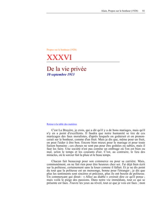 Alain, Propos sur le bonheur (1928) 81
Propos sur le bonheur (1928)
XXXVI
De la vie privée
10 septembre 1913
Retour à la table des matières
C'est La Bruyère, je crois, qui a dit qu'il y a de bons mariages, mais qu'il
n'y en a point d'excellents. Il faudra que notre humanité se tire de ces
marécages des faux moralistes, d'après lesquels on goûterait et on pronon-
cerait sur le bonheur, comme d'un fruit. Mais je dis que, même pour un fruit,
on peut l'aider à être bon. Encore bien mieux pour le mariage et pour toute
liaison humaine ; ces choses ne sont pas pour être goûtées ou subies, mais il
faut les faire. Une société n'est pas comme un ombrage où l'on est bien ou
mal, selon le temps et les courants d'air. C'est, au contraire, le lieu des
miracles, où le sorcier fait la pluie et le beau temps.
Chacun fait beaucoup pour son commerce ou pour sa carrière. Mais,
communément, on ne fait rien pour être heureux chez soi. J'ai déjà bien écrit
sur la politesse, certainement sans la louer comme il fallait. Et je ne dis point
du tout que la politesse est un mensonge, bonne pour l'étranger ; je dis que
plus les sentiments sont sincères et précieux, plus ils ont besoin de politesse.
Un commerçant qui dirait : « Allez au diable » croirait dire ce qu'il pense ;
mais voilà le piège des passions. Dans notre vie immédiate, tout ce qui se
présente est faux. J'ouvre les yeux au réveil, tout ce que je vois est faux ; mon
 