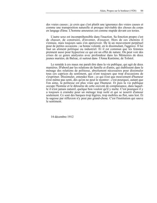 Alain, Propos sur le bonheur (1928) 84
des vraies causes ; je crois que c'est plutôt une ignorance des vraies causes et
comme une transposition naturelle et presque inévitable des choses du corps
en langage d'âme. L'homme amoureux est comme stupide devant ces textes.
L'autre sexe est incompréhensible dans l'inaction. Sa fonction propre c'est
de chasser, de construire, d'inventer, d'essayer. Hors de ces chemins il
s'ennuie, mais toujours sans s'en apercevoir. De là un mouvement perpétuel
pour de petites occasions ; sa bonne volonté, en le dissimulant, l'aggrave. Il lui
faut un aliment politique ou industriel. Et il est commun que les femmes
prennent aussi pour hypocrisie ce qui est un effet de nature. On peut voir des
crises de ce genre analysées avec profondeur dans les Mémoires de deux
jeunes mariées, de Balzac, et surtout dans l'Anna Karénine, de ToIstoï.
Le remède à ces maux me paraît être dans la vie publique, qui agit de deux
manières. D'abord par les relations de famille et d'amis, qui établissent dans le
ménage des relations de politesse, absolument nécessaires pour dissimuler
tous ces caprices du sentiment, qui n'ont toujours que trop d'occasions de
s'exprimer. Dissimuler, entendez bien ; ce qui n'est que mouvement d'humeur
n'est même pas senti, dès qu'on ne peut le montrer ; c'est pourquoi, autant que
l'on aime, la politesse est plus vraie que l'humeur. Et puis la vie publique
occupe l'homme et le détourne de cette oisiveté de complaisance, dans laquel-
le il n'est jamais naturel, quelque bon vouloir qu'il y mette. C'est pourquoi il y
a toujours à craindre pour un ménage trop isolé et qui se nourrit d'amour
seulement. Ce sont des barques trop légères, trop mobiles au flot, sans lest. Et
la sagesse par réflexion n'y peut pas grand-chose. C'est l'institution qui sauve
le sentiment.
14 décembre 1912
 