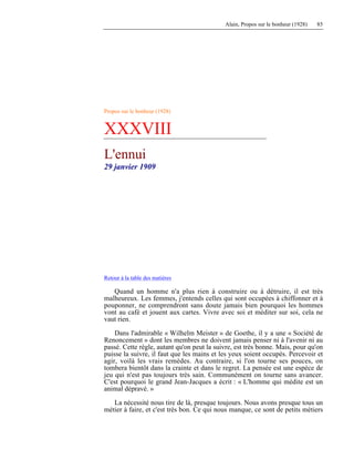 Alain, Propos sur le bonheur (1928) 85
Propos sur le bonheur (1928)
XXXVIII
L'ennui
29 janvier 1909
Retour à la table des matières
Quand un homme n'a plus rien à construire ou à détruire, il est très
malheureux. Les femmes, j'entends celles qui sont occupées à chiffonner et à
pouponner, ne comprendront sans doute jamais bien pourquoi les hommes
vont au café et jouent aux cartes. Vivre avec soi et méditer sur soi, cela ne
vaut rien.
Dans l'admirable « Wilhelm Meister » de Goethe, il y a une « Société de
Renoncement » dont les membres ne doivent jamais penser ni à l'avenir ni au
passé. Cette règle, autant qu'on peut la suivre, est très bonne. Mais, pour qu'on
puisse la suivre, il faut que les mains et les yeux soient occupés. Percevoir et
agir, voilà les vrais remèdes. Au contraire, si l'on tourne ses pouces, on
tombera bientôt dans la crainte et dans le regret. La pensée est une espèce de
jeu qui n'est pas toujours très sain. Communément on tourne sans avancer.
C'est pourquoi le grand Jean-Jacques a écrit : « L'homme qui médite est un
animal dépravé. »
La nécessité nous tire de là, presque toujours. Nous avons presque tous un
métier à faire, et c'est très bon. Ce qui nous manque, ce sont de petits métiers
 