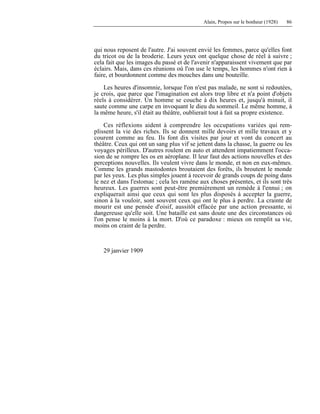 Alain, Propos sur le bonheur (1928) 86
qui nous reposent de l'autre. J'ai souvent envié les femmes, parce qu'elles font
du tricot ou de la broderie. Leurs yeux ont quelque chose de réel à suivre ;
cela fait que les images du passé et de l'avenir n'apparaissent vivement que par
éclairs. Mais, dans ces réunions où l'on use le temps, les hommes n'ont rien à
faire, et bourdonnent comme des mouches dans une bouteille.
Les heures d'insomnie, lorsque l'on n'est pas malade, ne sont si redoutées,
je crois, que parce que l'imagination est alors trop libre et n'a point d'objets
réels à considérer. Un homme se couche à dix heures et, jusqu'à minuit, il
saute comme une carpe en invoquant le dieu du sommeil. Le même homme, à
la même heure, s'il était au théâtre, oublierait tout à fait sa propre existence.
Ces réflexions aident à comprendre les occupations variées qui rem-
plissent la vie des riches. Ils se donnent mille devoirs et mille travaux et y
courent comme au feu. Ils font dix visites par jour et vont du concert au
théâtre. Ceux qui ont un sang plus vif se jettent dans la chasse, la guerre ou les
voyages périlleux. D'autres roulent en auto et attendent impatiemment l'occa-
sion de se rompre les os en aéroplane. Il leur faut des actions nouvelles et des
perceptions nouvelles. Ils veulent vivre dans le monde, et non en eux-mêmes.
Comme les grands mastodontes broutaient des forêts, ils broutent le monde
par les yeux. Les plus simples jouent à recevoir de grands coups de poing dans
le nez et dans l'estomac ; cela les ramène aux choses présentes, et ils sont très
heureux. Les guerres sont peut-être premièrement un remède à l'ennui ; on
expliquerait ainsi que ceux qui sont les plus disposés à accepter la guerre,
sinon à la vouloir, sont souvent ceux qui ont le plus à perdre. La crainte de
mourir est une pensée d'oisif, aussitôt effacée par une action pressante, si
dangereuse qu'elle soit. Une bataille est sans doute une des circonstances où
l'on pense le moins à la mort. D'où ce paradoxe : mieux on remplit sa vie,
moins on craint de la perdre.
29 janvier 1909
 