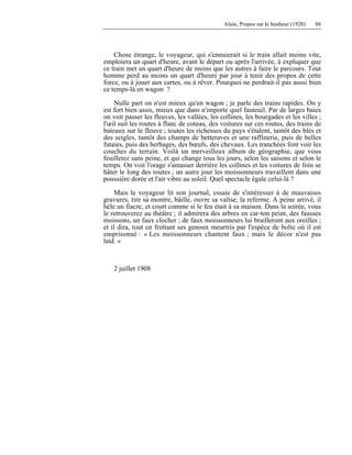 Alain, Propos sur le bonheur (1928) 88
Chose étrange, le voyageur, qui s'ennuierait si le train allait moins vite,
emploiera un quart d'heure, avant le départ ou après l'arrivée, à expliquer que
ce train met un quart d'heure de moins que les autres à faire le parcours. Tout
homme perd au moins un quart d'heure par jour à tenir des propos de cette
force, ou à jouer aux cartes, ou à rêver. Pourquoi ne perdrait-il pas aussi bien
ce temps-là en wagon ?
Nulle part on n'est mieux qu'en wagon ; je parle des trains rapides. On y
est fort bien assis, mieux que dans n'importe quel fauteuil. Par de larges baies
on voit passer les fleuves, les vallées, les collines, les bourgades et les villes ;
l'œil suit les routes à flanc de coteau, des voitures sur ces routes, des trains de
bateaux sur le fleuve ; toutes les richesses du pays s'étalent, tantôt des blés et
des seigles, tantôt des champs de betteraves et une raffinerie, puis de belles
futaies, puis des herbages, des bœufs, des chevaux. Les tranchées font voir les
couches du terrain. Voilà un merveilleux album de géographie, que vous
feuilletez sans peine, et qui change tous les jours, selon les saisons et selon le
temps. On voit l'orage s'amasser derrière les collines et les voitures de foin se
hâter le long des routes ; un autre jour les moissonneurs travaillent dans une
poussière dorée et l'air vibre au soleil. Quel spectacle égale celui-là ?
Mais le voyageur lit son journal, essaie de s'intéresser à de mauvaises
gravures, tire sa montre, bâille, ouvre sa valise, la referme. A peine arrivé, il
hèle un fiacre, et court comme si le feu était à sa maison. Dans la soirée, vous
le retrouverez au théâtre ; il admirera des arbres en car-ton peint, des fausses
moissons, un faux clocher ; de faux moissonneurs lui brailleront aux oreilles ;
et il dira, tout en frottant ses genoux meurtris par l'espèce de boîte où il est
emprisonné : « Les moissonneurs chantent faux ; mais le décor n'est pas
laid. »
2 juillet 1908
 