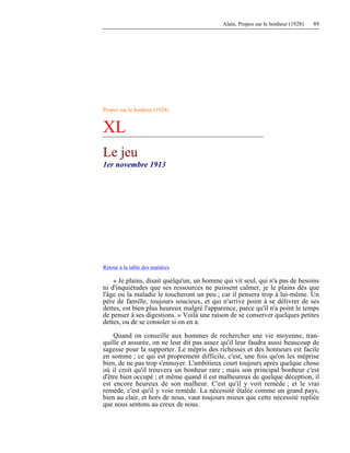 Alain, Propos sur le bonheur (1928) 89
Propos sur le bonheur (1928)
XL
Le jeu
1er novembre 1913
Retour à la table des matières
« Je plains, disait quelqu'un, un homme qui vit seul, qui n'a pas de besoins
ni d'inquiétudes que ses ressources ne puissent calmer, je le plains dès que
l'âge ou la maladie le toucheront un peu ; car il pensera trop à lui-même. Un
père de famille, toujours soucieux, et qui n'arrive point à se délivrer de ses
dettes, est bien plus heureux malgré l'apparence, parce qu'il n'a point le temps
de penser à ses digestions. » Voilà une raison de se conserver quelques petites
dettes, ou de se consoler si on en a.
Quand on conseille aux hommes de rechercher une vie moyenne, tran-
quille et assurée, on ne leur dit pas assez qu'il leur faudra aussi beaucoup de
sagesse pour la supporter. Le mépris des richesses et des honneurs est facile
en somme ; ce qui est proprement difficile, c'est, une fois qu'on les méprise
bien, de ne pas trop s'ennuyer. L'ambitieux court toujours après quelque chose
où il croit qu'il trouvera un bonheur rare ; mais son principal bonheur c'est
d'être bien occupé ; et même quand il est malheureux de quelque déception, il
est encore heureux de son malheur. C'est qu'il y voit remède ; et le vrai
remède, c'est qu'il y voie remède. La nécessité étalée comme un grand pays,
bien au clair, et hors de nous, vaut toujours mieux que cette nécessité repliée
que nous sentons au creux de nous.
 