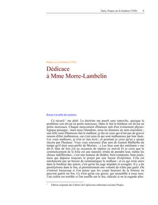 Alain, Propos sur le bonheur (1928) 9
Propos sur le bonheur (1928)
Dédicace
à Mme Morre-Lambelin
Retour à la table des matières
Ce recueil 1 me plaît. La doctrine me paraît sans reproche, quoique le
problème soit divisé en petits morceaux. Dans le fait le bonheur est divisé en
petits morceaux. Chaque mouvement d'humeur naît d'un événement physio-
logique passager ; mais nous l'étendons, nous lui donnons un sens oraculaire ;
une telle suite d'humeurs fait le malheur, je dis en ceux qui n'ont pas de graves
raisons d'être malheureux, car c'est ceux-là qui sont malheureux par leur faute.
Les vrais malheurs, je n'en ai rien écrit ; et pourtant je crois qu'on y ajoute
encore par l'humeur. Vous vous souvenez d'un mot de Gaston Malherbe du
temps qu'il était sous-préfet de Morlaix : « Les fous sont des méchants » me
dit-il, Que de fois j'ai eu occasion de répéter ce mot-là Et je crois que le
commencement de la folie est une manière irritée de prendre tout, même les
choses indifférentes ; c'est une humeur de théâtre, bien composée, bien jouée,
mais qui dépasse toujours le projet par une fureur d'exprimer. Cela est
méchanceté par un besoin de communiquer le malheur ; et ce qui irrite alors
dans le bonheur des autres, c'est qu'on les juge stupides et aveugles. Il y a du
prosélytisme dans le fou, et premièrement une volonté de n'être pas guéri. On
s'instruit beaucoup si l'on pense que les coups heureux de la fortune ne
peuvent guérir un fou. Ce n'est qu'un cas grossi, qui ressemble à nous tous.
Une colère est terrible si l'on souffle sur le feu, ridicule si on la regarde aller.
1 Édition originale des Cahiers du Capricorne enfermant soixante Propos.
 