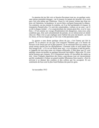 Alain, Propos sur le bonheur (1928) 90
La passion du jeu fait voir ce besoin d'aventure tout nu, en quelque sorte,
sans aucun ornement étranger ; car le joueur n'a jamais de sécurité, et je crois
que c'est cela même qui l'intéresse. Aussi le vrai joueur n'aime pas trop ces
jeux où l'attention, la prudence, le savoir-faire corrigent beaucoup la chance.
Au contraire, un jeu comme la roulette, où il ne fait qu'attendre et risquer, le
transporte d'autant plus. Ce sont des catastrophes, voulues en un sens ; car il
se dit à chaque instant : « Le coup prochain me ruinera peut-être, si je le veux
bien. » C'est comme un voyage d'exploration très dangereux, mais avec cette
condition que, d'un seul consentement de pensée, on se retrouverait en sûreté
chez soi. Mais c'est ce qui explique aussi l'attrait des jeux de hasard ; car rien
n'y force, et l'on ne risque que si l'on veut. Cette puissance plaît.
La guerre a sans doute quelque chose du jeu ; c'est l'ennui qui fait la
guerre. Et la preuve en est que c'est toujours l'homme qui a le moins de
travaux et de soucis qui est le plus guerrier. Si on saisissait bien ces causes, on
serait moins touché par les déclamations. L'homme riche et oisif paraît bien
fort lorsqu'il dit : « La vie est facile pour moi ; si je m'expose à tant de périls,
si j'appelle de tout mon cœur ces risques effrayants, il faut donc que j'y voie
quelque raison invincible ou quelque nécessité inévitable.» Mais non. Ce n'est
qu'un homme qui s'ennuie. Et il s'ennuierait moins s'il travaillait du matin au
soir. Ainsi l'inégale répartition des biens a par-dessus tout cet inconvénient
qu'elle condamne à l'ennui un grand nombre d'hommes bien nourris ; d'où ils
arrivent à se donner des craintes et des colères qui les occupent. Et ces
sentiments de luxe sont le plus lourd fardeau des pauvres gens.
1er novembre 1913
 