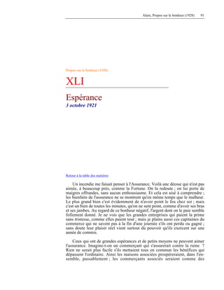Alain, Propos sur le bonheur (1928) 91
Propos sur le bonheur (1928)
XLI
Espérance
3 octobre 1921
Retour à la table des matières
Un incendie me faisait penser à l'Assurance. Voilà une déesse qui n'est pas
aimée, à beaucoup près, comme la Fortune. On la redoute ; on lui porte de
maigres offrandes, sans aucun enthousiasme. Et cela est aisé à comprendre ;
les bienfaits de l'assurance ne se montrent qu'en même temps que le malheur.
Le plus grand bien c'est évidemment de n'avoir point le feu chez soi ; mais
c'est un bien de toutes les minutes, qu'on ne sent point, comme d'avoir ses bras
et ses jambes. Au regard de ce bonheur négatif, l'argent dont on le paie semble
follement donné. Je ne vois que les grandes entreprises qui paient la prime
sans tristesse, comme elles paient tout ; mais je plains aussi ces capitaines du
commerce qui ne savent pas à la fin d'une journée s'ils ont perdu ou gagné ;
sans doute leur plaisir réel vient surtout du pouvoir qu'ils exercent sur une
année de commis.
Ceux qui ont de grandes espérances et de petits moyens ne peuvent aimer
l'assurance. Imagine-t-on un commerçant qui s'assurerait contre la ruine ?
Rien ne serait plus facile s'ils mettaient tous en commun les bénéfices qui
dépassent l'ordinaire. Ainsi les maisons associées prospéreraient, dans l'en-
semble, passablement ; les commerçants associés seraient comme des
 