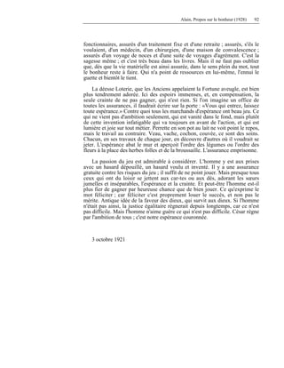 Alain, Propos sur le bonheur (1928) 92
fonctionnaires, assurés d'un traitement fixe et d'une retraite ; assurés, s'ils le
voulaient, d'un médecin, d'un chirurgien, d'une maison de convalescence ;
assurés d'un voyage de noces et d'une suite de voyages d'agrément. C'est la
sagesse même ; et c'est très beau dans les livres. Mais il ne faut pas oublier
que, dès que la vie matérielle est ainsi assurée, dans le sens plein du mot, tout
le bonheur reste à faire. Qui n'a point de ressources en lui-même, l'ennui le
guette et bientôt le tient.
La déesse Loterie, que les Anciens appelaient la Fortune aveugle, est bien
plus tendrement adorée. Ici des espoirs immenses, et, en compensation, la
seule crainte de ne pas gagner, qui n'est rien. Si l'on imagine un office de
toutes les assurances, il faudrait écrire sur la porte : «Vous qui entrez, laissez
toute espérance.» Contre quoi tous les marchands d'espérance ont beau jeu. Ce
qui ne vient pas d'ambition seulement, qui est vanité dans le fond, mais plutôt
de cette invention infatigable qui va toujours en avant de l'action, et qui est
lumière et joie sur tout métier. Perrette en son pot au lait ne voit point le repos,
mais le travail au contraire. Veau, vache, cochon, couvée, ce sont des soins.
Chacun, en ses travaux de chaque jour, en découvre d'autres où il voudrait se
jeter. L'espérance abat le mur et aperçoit l'ordre des légumes ou l'ordre des
fleurs à la place des herbes folles et de la broussaille. L'assurance emprisonne.
La passion du jeu est admirable à considérer. L'homme y est aux prises
avec un hasard dépouillé, un hasard voulu et inventé. Il y a une assurance
gratuite contre les risques du jeu ; il suffit de ne point jouer. Mais presque tous
ceux qui ont du loisir se jettent aux car-tes ou aux dés, adorant les sœurs
jumelles et inséparables, l'espérance et la crainte. Et peut-être l'homme est-il
plus fier de gagner par heureuse chance que de bien jouer. Ce qu'exprime le
mot féliciter ; car féliciter c'est proprement louer le succès, et non pas le
mérite. Antique idée de la faveur des dieux, qui survit aux dieux. Si l'homme
n'était pas ainsi, la justice égalitaire régnerait depuis longtemps, car ce n'est
pas difficile. Mais l'homme n'aime guère ce qui n'est pas difficile. César règne
par l'ambition de tous ; c'est notre espérance couronnée.
3 octobre 1921
 