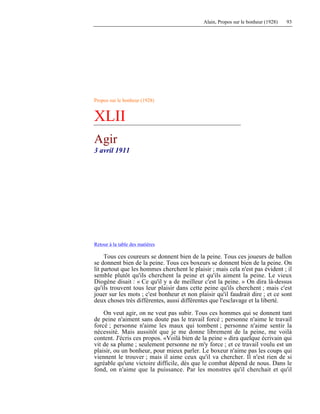 Alain, Propos sur le bonheur (1928) 93
Propos sur le bonheur (1928)
XLII
Agir
3 avril 1911
Retour à la table des matières
Tous ces coureurs se donnent bien de la peine. Tous ces joueurs de ballon
se donnent bien de la peine. Tous ces boxeurs se donnent bien de la peine. On
lit partout que les hommes cherchent le plaisir ; mais cela n'est pas évident ; il
semble plutôt qu'ils cherchent la peine et qu'ils aiment la peine. Le vieux
Diogène disait : « Ce qu'il y a de meilleur c'est la peine. » On dira là-dessus
qu'ils trouvent tous leur plaisir dans cette peine qu'ils cherchent ; mais c'est
jouer sur les mots ; c'est bonheur et non plaisir qu'il faudrait dire ; et ce sont
deux choses très différentes, aussi différentes que l'esclavage et la liberté.
On veut agir, on ne veut pas subir. Tous ces hommes qui se donnent tant
de peine n'aiment sans doute pas le travail forcé ; personne n'aime le travail
forcé ; personne n'aime les maux qui tombent ; personne n'aime sentir la
nécessité. Mais aussitôt que je me donne librement de la peine, me voilà
content. J'écris ces propos. «Voilà bien de la peine » dira quelque écrivain qui
vit de sa plume ; seulement personne ne m'y force ; et ce travail voulu est un
plaisir, ou un bonheur, pour mieux parler. Le boxeur n'aime pas les coups qui
viennent le trouver ; mais il aime ceux qu'il va chercher. Il n'est rien de si
agréable qu'une victoire difficile, dès que le combat dépend de nous. Dans le
fond, on n'aime que la puissance. Par les monstres qu'il cherchait et qu'il
 