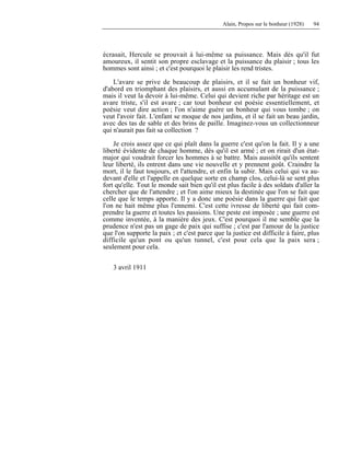 Alain, Propos sur le bonheur (1928) 94
écrasait, Hercule se prouvait à lui-même sa puissance. Mais dès qu'il fut
amoureux, il sentit son propre esclavage et la puissance du plaisir ; tous les
hommes sont ainsi ; et c'est pourquoi le plaisir les rend tristes.
L'avare se prive de beaucoup de plaisirs, et il se fait un bonheur vif,
d'abord en triomphant des plaisirs, et aussi en accumulant de la puissance ;
mais il veut la devoir à lui-même. Celui qui devient riche par héritage est un
avare triste, s'il est avare ; car tout bonheur est poésie essentiellement, et
poésie veut dire action ; l'on n'aime guère un bonheur qui vous tombe ; on
veut l'avoir fait. L'enfant se moque de nos jardins, et il se fait un beau jardin,
avec des tas de sable et des brins de paille. Imaginez-vous un collectionneur
qui n'aurait pas fait sa collection ?
Je crois assez que ce qui plaît dans la guerre c'est qu'on la fait. Il y a une
liberté évidente de chaque homme, dès qu'il est armé ; et on rirait d'un état-
major qui voudrait forcer les hommes à se battre. Mais aussitôt qu'ils sentent
leur liberté, ils entrent dans une vie nouvelle et y prennent goût. Craindre la
mort, il le faut toujours, et l'attendre, et enfin la subir. Mais celui qui va au-
devant d'elle et l'appelle en quelque sorte en champ clos, celui-là se sent plus
fort qu'elle. Tout le monde sait bien qu'il est plus facile à des soldats d'aller la
chercher que de l'attendre ; et l'on aime mieux la destinée que l'on se fait que
celle que le temps apporte. Il y a donc une poésie dans la guerre qui fait que
l'on ne hait même plus l'ennemi. C'est cette ivresse de liberté qui fait com-
prendre la guerre et toutes les passions. Une peste est imposée ; une guerre est
comme inventée, à la manière des jeux. C'est pourquoi il me semble que la
prudence n'est pas un gage de paix qui suffise ; c'est par l'amour de la justice
que l'on supporte la paix ; et c'est parce que la justice est difficile à faire, plus
difficile qu'un pont ou qu'un tunnel, c'est pour cela que la paix sera ;
seulement pour cela.
3 avril 1911
 