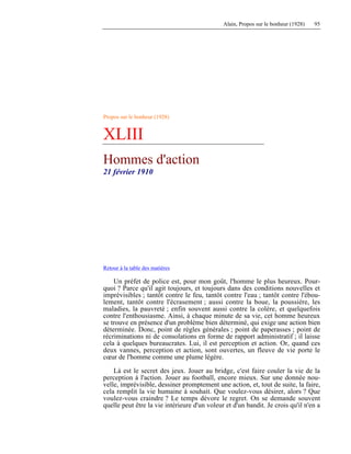 Alain, Propos sur le bonheur (1928) 95
Propos sur le bonheur (1928)
XLIII
Hommes d'action
21 février 1910
Retour à la table des matières
Un préfet de police est, pour mon goût, l'homme le plus heureux. Pour-
quoi ? Parce qu'il agit toujours, et toujours dans des conditions nouvelles et
imprévisibles ; tantôt contre le feu, tantôt contre l'eau ; tantôt contre l'ébou-
lement, tantôt contre l'écrasement ; aussi contre la boue, la poussière, les
maladies, la pauvreté ; enfin souvent aussi contre la colère, et quelquefois
contre l'enthousiasme. Ainsi, à chaque minute de sa vie, cet homme heureux
se trouve en présence d'un problème bien déterminé, qui exige une action bien
déterminée. Donc, point de règles générales ; point de paperasses ; point de
récriminations ni de consolations en forme de rapport administratif ; il laisse
cela à quelques bureaucrates. Lui, il est perception et action. Or, quand ces
deux vannes, perception et action, sont ouvertes, un fleuve de vie porte le
cœur de l'homme comme une plume légère.
Là est le secret des jeux. Jouer au bridge, c'est faire couler la vie de la
perception à l'action. Jouer au football, encore mieux. Sur une donnée nou-
velle, imprévisible, dessiner promptement une action, et, tout de suite, la faire,
cela remplit la vie humaine à souhait. Que voulez-vous désirer, alors ? Que
voulez-vous craindre ? Le temps dévore le regret. On se demande souvent
quelle peut être la vie intérieure d'un voleur et d'un bandit. Je crois qu'il n'en a
 