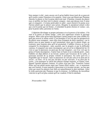 Alain, Propos sur le bonheur (1928) 98
bien maigre à côté ; mais encore est-il qu'un habile tireur jouit de ce pouvoir
qu'il exerce contre l'émotion et la surprise. Ainsi ceux qui disent que l'homme
cherche le plaisir et fuit la peine décrivent mal. L'homme s'ennuie du plaisir
reçu et préfère de bien loin le plaisir conquis ; mais par-dessus tout il aime
agir et conquérir ; il n'aime point pâtir ni subir ; aussi choisit-il la peine avec
l'action plutôt que le plaisir sans action. Diogène le paradoxal aimait à dire
que c'est la peine qui est bonne ; il entendait la peine choisie et voulue ; car,
pour la peine subie, personne ne l'aime.
L'alpiniste développe sa propre puissance et se la prouve à lui-même ; il la
sent et la pense en même temps ; cette joie supérieure éclaire le paysage
neigeux. Mais celui qu'un train électrique a porté jusqu'à une cime célèbre n'y
peut pas trouver le même soleil. C'est pourquoi il est vrai que les perspectives
du plaisir nous trompent ; mais elles nous trompent de deux manières ; car le
plaisir reçu ne paie jamais ce qu'il promettait, alors que le plaisir d'agir, au
contraire, paie toujours plus qu'il ne promettait. L'athlète s'exerce en vue de
conquérir la récompense ; mais aussitôt, par le progrès et par la difficulté
vaincue, il conquiert une autre récompense, qui est en lui et dépend de lui. Et
c'est ce que le paresseux ne peut pas du tout imaginer ; car il ne voit que la
peine et l'autre récompense ; il pèse l'une et l'autre et ne se décide point ; mais
l'athlète est déjà debout et au travail, soulevé par l'exercice de la veille, et
jouissant aussitôt de sa propre volonté et puissance. En sorte qu'il n'y a
d'agréable que le travail ; mais le paresseux ne sait pas cela et ne peut pas le
savoir ; ou bien, s'il le sait par ouï-dire ou par souvenir, il ne peut pas le
croire ; c'est pourquoi le calcul des plaisirs trompe toujours, et l'ennui vient.
Quand l'animal pensant s'ennuie, la colère n'est pas loin. Toutefois l'ennui
d'être serf me paraît moins aigre que l'ennui d'être maître ; car, si monotone
que soit l'action, il reste toujours à gouverner et à inventer un peu ; au lieu que
celui qui reçoit les plaisirs tout faits est naturellement le plus méchant. Ainsi
le riche gouverne par l'humeur et par la tristesse ; la faiblesse du travailleur
vient de ce qu'il est plus content qu'il ne voudrait. Il fait le méchant.
30 novembre 1922
 