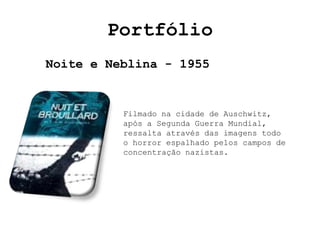Portfólio
Noite e Neblina - 1955


          Filmado na cidade de Auschwitz,
          após a Segunda Guerra Mundial,
          ressalta através das imagens todo
          o horror espalhado pelos campos de
          concentração nazistas.
 
