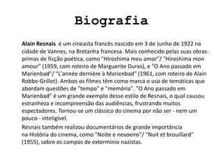 Biografia
Alain Resnais é um cineasta francês nascido em 3 de Junho de 1922 na
cidade de Vannes, na Bretanha francesa. Mais conhecido pelas suas obras-
primas de ficção poética, como "Hiroshima meu amor"/ "Hiroshima mon
amour" (1959, com roteiro de Marguerite Duras), e "O Ano passado em
Marienbad"/ "L'année dernière à Marienbad" (1961, com roteiro de Alain
Robbe-Grillet). Ambos os filmes têm como marca o uso de temáticas que
abordam questões de "tempo" e "memória". "O Ano passado em
Marienbad" é um grande exemplo desse estilo de Resnais, o qual causou
estranheza e incompreensão das audiências, frustrando muitos
espectadores. Tornou-se um clássico do cinema por não ser - nem um
pouco - inteligível.
Resnais também realizou documentários de grande importância
na História do cinema, como "Noite e nevoeiro"/ "Nuit et brouillard"
(1955), sobre os campos de extermínio nazistas.
 