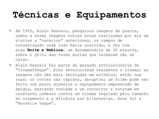 Técnicas e Equipamentos
•   Em 1955, Alain Resnais, pesquisou imagens de guerra,
    somou a essas imagens outras novas realizadas por ele em
    visitas a “cenários” anteriores, os campos de
    concentração onde tudo havia ocorrido, e fez com
    elas Noite e Neblina, um documentário de 30 minutos,
    sobre o grito das vozes mortas que teimavam não se
    calar.
•   Alain Resnais fez parte da geração revolucionária da
    “Cinemathèque”. Eles revolucionam realmente o cinema: as
    imagens não são mais recriadas em estúdios, estão nas
    ruas; os cortes são rápidos, abruptos; um filme pode ser
    feito com pouco dinheiro e equipamento emprestado de
    amigos, bastando vontade e um conceito; e estavam em
    constante combate contra um cinema regulado pelo tamanho
    do orçamento e a eficácia nas bilheterias. Essa foi a
    “Nouvelle vague”.
 