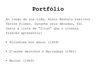 Portfólio
Ao longo da sua vida, Alain Resnais realizou
Vários Filmes. Durante seis décadas, foi
vasta a lista de “fitas” que o cinesta
francês apresentou:

• Hiroshima mon amour (1959)

• L’année dernière à Marienbad (1961)

• Muriel (1963)
 