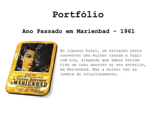 Portfólio
Ano Passado em Marienbad - 1961


          No luxuoso hotel, um estranho tenta
          convencer uma mulher casada a fugir
          com ele, alegando que ambos haviam
          tido um caso amoroso no ano anterior,
          em Marienbad. Mas a mulher não se
          lembra do relacionamento.
 