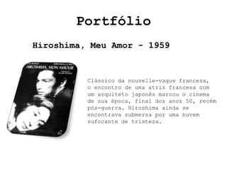 Portfólio
Hiroshima, Meu Amor - 1959


          Clássico da nouvelle-vague francesa,
          o encontro de uma atriz francesa com
          um arquiteto japonês marcou o cinema
          de sua época, final dos anos 50, recém
          pós-guerra. Hiroshima ainda se
          encontrava submersa por uma nuvem
          sufocante de tristeza.
 