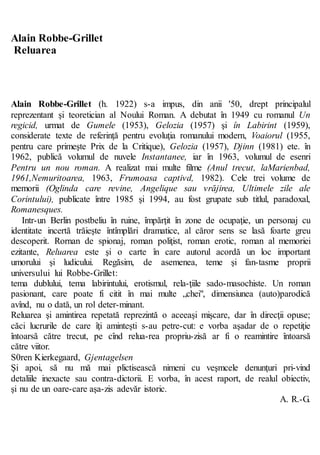 Alain Robbe-Grillet
Reluarea
Alain Robbe-Grillet (h. 1922) s-a impus, din anii '50, drept principalul
reprezentant şi teoretician al Noului Roman. A debutat în 1949 cu romanul Un
regicid, urmat de Gumele (1953), Gelozia (1957) şi în Labirint (1959),
considerate texte de referinţă pentru evoluţia romanului modern, Voaiorul (1955,
pentru care primeşte Prix de la Critique), Gelozia (1957), Djinn (1981) ete. în
1962, publică volumul de nuvele Instantanee, iar în 1963, volumul de esenri
Pentru un nou roman. A realizat mai multe filme (Anul trecut, laMarienbad,
1961,Nemuritoarea, 1963, Frumoasa captivd, 1982). Cele trei volume de
memorii (Oglinda care revine, Angelique sau vrăjirea, Ultimele zile ale
Corintului), publicate între 1985 şi 1994, au fost grupate sub titlul, paradoxal,
Romanesques.
Intr-un Berlin postbeliu în ruine, împărţit în zone de ocupaţie, un personaj cu
identitate incertă trăieşte întîmplări dramatice, al căror sens se lasă foarte greu
descoperit. Rornan de spionaj, roman poliţist, roman erotic, roman al memoriei
ezitante, Reluarea este şi o carte în care autorul acordă un loc important
umorului şi ludicului. Regăsim, de asemenea, teme şi fan-tasme proprii
universului lui Robbe-Grillet:
tema dublului, tema labirintului, erotismul, rela-ţiile sado-masochiste. Un roman
pasionant, care poate fi citit în mai multe „chei", dimensiunea (auto)parodică
avînd, nu o dată, un rol deter-minant.
Reluarea şi amintirea repetată reprezintă o aceeaşi mişcare, dar în direcţii opuse;
căci lucrurile de care îţi aminteşti s-au petre-cut: e vorba aşadar de o repetiţie
întoarsă către trecut, pe cînd relua-rea propriu-zisă ar fi o reamintire întoarsă
către viitor.
S0ren Kierkegaard, Gjentagelsen
Şi apoi, să nu mă mai plictisească nimeni cu veşmcele denunţuri pri-vind
detaliile inexacte sau contra-dictorii. E vorba, în acest raport, de realul obiectiv,
şi nu de un oare-care aşa-zis adevăr istoric.
A. R.-G.
 