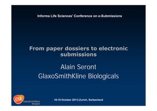 Informa Life Sciences’ Conference on e-Submissions




From paper dossiers to electronic
         submissions

         Alain Seront
   GlaxoSmithKline Biologicals


           18-19 October 2011| Zurich, Switzerland
 