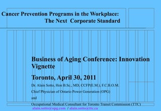 Cancer Prevention Programs in the Workplace:
                The Next Corporate Standard




           Business of Aging Conference: Innovation
           Vignette
           Toronto, April 30, 2011
           Dr. Alain Sotto, Hon B.Sc., MD, CCFP(E.M.), F.C.B.O.M.
           Chief Physician of Ontario Power Generation (OPG)
           and
           Occupational Medical Consultant for Toronto Transit Commission (TTC)
           alain.sotto@opg.com / alain.sotto@ttc.ca
 