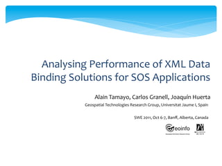 Analysing	
  Performance	
  of	
  XML	
  Data	
  
Binding	
  Solutions	
  for	
  SOS	
  Applications	
  
                       Alain	
  Tamayo,	
  Carlos	
  Granell,	
  Joaquín	
  Huerta	
  	
  
                Geospatial	
  Technologies	
  Research	
  Group,	
  Universitat	
  Jaume	
  I,	
  Spain	
  	
  

                                                     SWE	
  2011,	
  Oct	
  6-­‐7,	
  Banﬀ,	
  Alberta,	
  Canada	
  
 