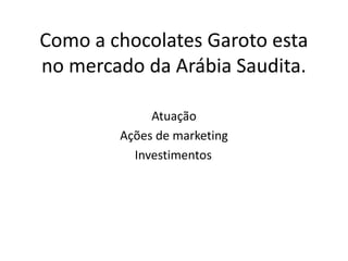 Como a chocolates Garoto esta
no mercado da Arábia Saudita.

             Atuação
        Ações de marketing
          Investimentos.
 