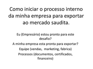 Como iniciar o processo interno
da minha empresa para exportar
ao mercado saudita.
Eu (Empresário) estou pronto para este
desafio?
A minha empresa esta pronta para exportar?
Equipe (vendas, marketing, fabrica)
Processos (documentos, certificados,
financeiro)