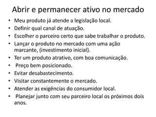 Abrir e permanecer ativo no mercado
• Meu produto já atende a legislação local.
• Definir qual canal de atuação.
• Escolher o parceiro certo que sabe trabalhar o produto.
• Lançar o produto no mercado com uma ação
marcante, (investimento inicial).
• Ter um produto atrativo, com boa comunicação.
• Preço bem posicionado.
• Evitar desabastecimento.
• Visitar constantemente o mercado.
• Atender as exigências do consumidor local.
• Planejar junto com seu parceiro local os próximos dois
anos.
