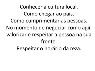 Conhecer a cultura local.
        Como chegar ao pais.
  Como cumprimentar as pessoas.
No momento de negociar como agir.
valorizar e respeitar a pessoa na sua
                frente.
    Respeitar o horário da reza.
 