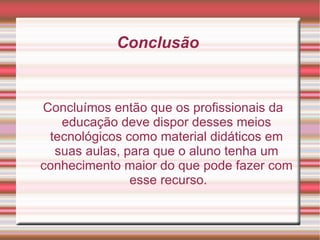 Conclusão  Concluímos então que os profissionais da educação deve dispor desses meios tecnológicos como material didáticos em suas aulas, para que o aluno tenha um conhecimento maior do que pode fazer com  esse recurso. 